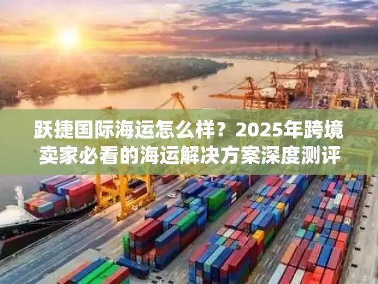 跃捷国际海运怎么样？2025年跨境卖家必看的海运解决方案深度测评