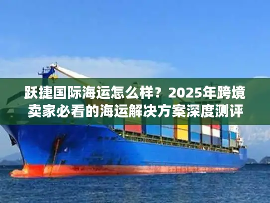 跃捷国际海运怎么样？2025年跨境卖家必看的海运解决方案深度测评