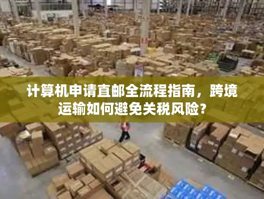 计算机申请直邮全流程指南，跨境运输如何避免关税风险？