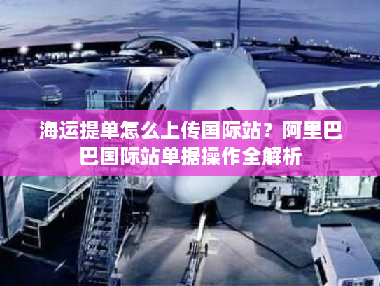 海运提单怎么上传国际站？阿里巴巴国际站单据操作全解析