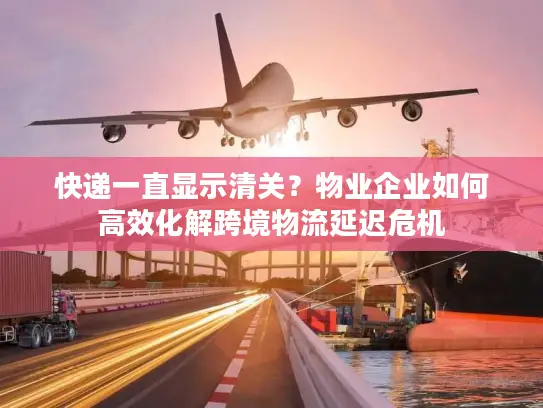 快递一直显示清关？物业企业如何高效化解跨境物流延迟危机