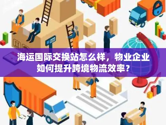 海运国际交换站怎么样，物业企业如何提升跨境物流效率？