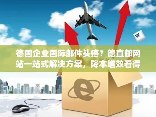 德国企业国际邮件头疼？德直邮网站一站式解决方案，降本增效看得见！