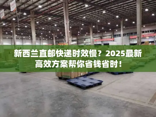 新西兰直邮快递时效慢？2025最新高效方案帮你省钱省时！