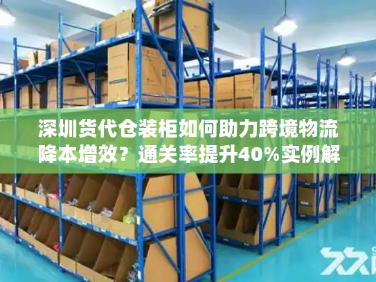 深圳货代仓装柜如何助力跨境物流降本增效？通关率提升40%实例解析