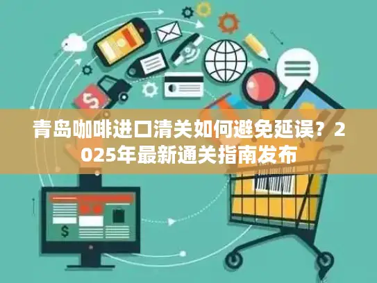 青岛咖啡进口清关如何避免延误？2025年最新通关指南发布