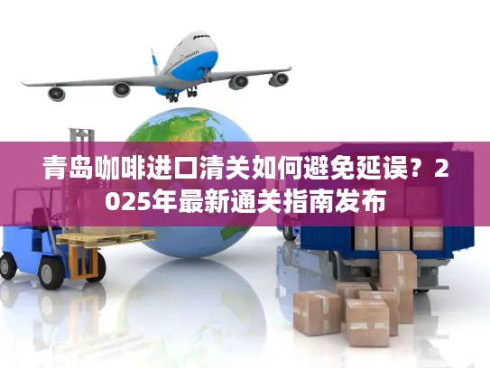 青岛咖啡进口清关如何避免延误？2025年最新通关指南发布