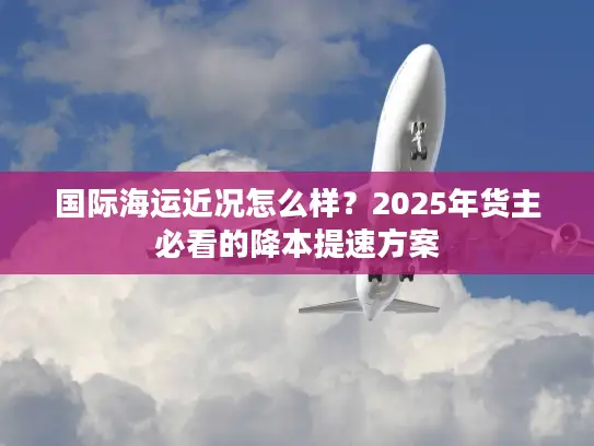 国际海运近况怎么样？2025年货主必看的降本提速方案