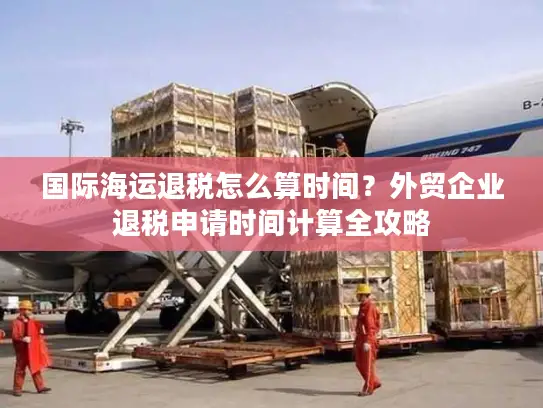 国际海运退税怎么算时间？外贸企业退税申请时间计算全攻略