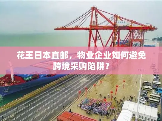花王日本直邮，物业企业如何避免跨境采购陷阱？