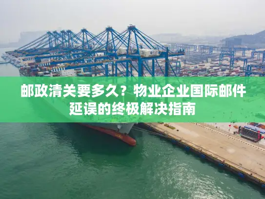 邮政清关要多久？物业企业国际邮件延误的终极解决指南