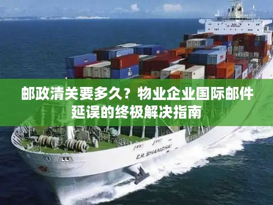 邮政清关要多久？物业企业国际邮件延误的终极解决指南