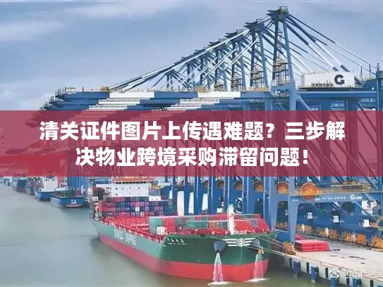 清关证件图片上传遇难题？三步解决物业跨境采购滞留问题！