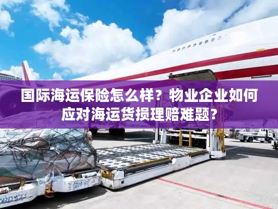 国际海运保险怎么样？物业企业如何应对海运货损理赔难题？