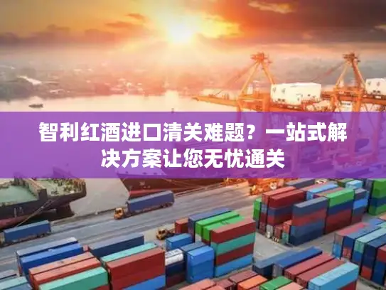 智利红酒进口清关难题？一站式解决方案让您无忧通关