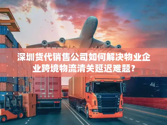 深圳货代销售公司如何解决物业企业跨境物流清关延迟难题？