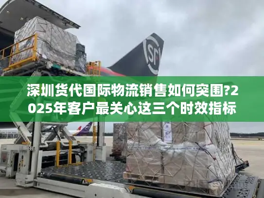 深圳货代国际物流销售如何突围?2025年客户最关心这三个时效指标