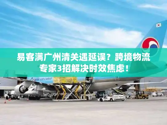 易客满广州清关遇延误？跨境物流专家3招解决时效焦虑！