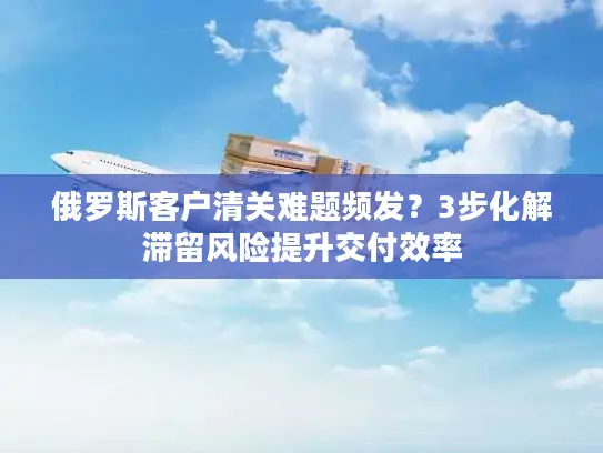 俄罗斯客户清关难题频发？3步化解滞留风险提升交付效率