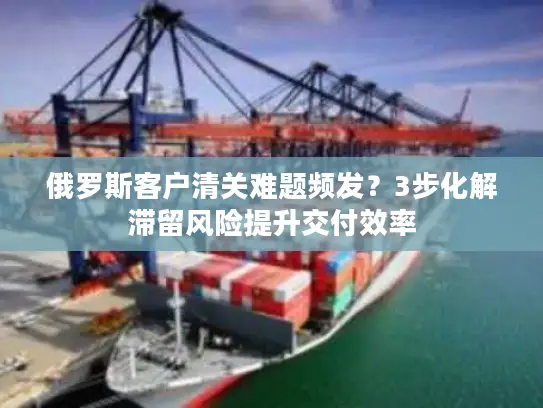 俄罗斯客户清关难题频发？3步化解滞留风险提升交付效率