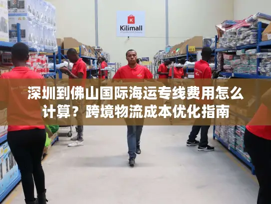 深圳到佛山国际海运专线费用怎么计算？跨境物流成本优化指南