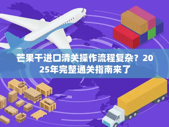 芒果干进口清关操作流程复杂？2025年完整通关指南来了