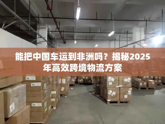 能把中国车运到非洲吗？揭秘2025年高效跨境物流方案
