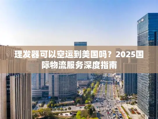 理发器可以空运到美国吗？2025国际物流服务深度指南