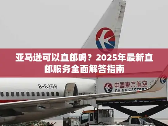 亚马逊可以直邮吗？2025年最新直邮服务全面解答指南