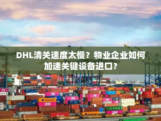 DHL清关速度太慢？物业企业如何加速关键设备进口？