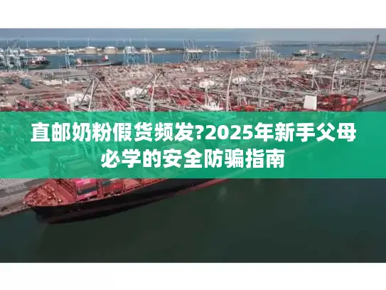 直邮奶粉假货频发?2025年新手父母必学的安全防骗指南