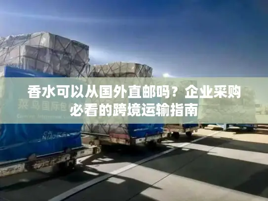 香水可以从国外直邮吗？企业采购必看的跨境运输指南