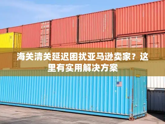海关清关延迟困扰亚马逊卖家？这里有实用解决方案
