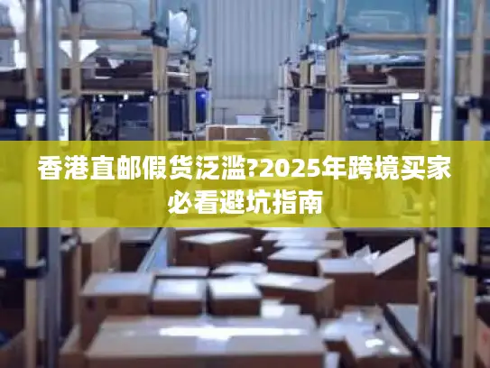 香港直邮假货泛滥?2025年跨境买家必看避坑指南