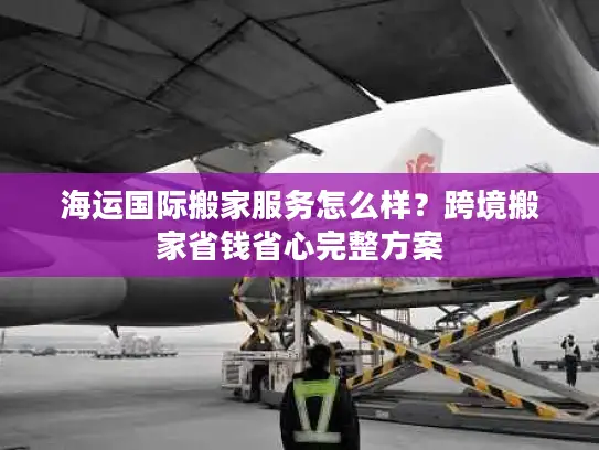 海运国际搬家服务怎么样？跨境搬家省钱省心完整方案