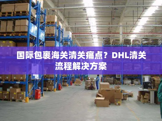 国际包裹海关清关痛点？DHL清关流程解决方案