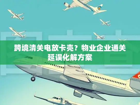 跨境清关电放卡壳？物业企业通关延误化解方案