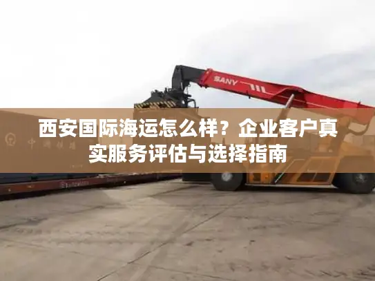 西安国际海运怎么样？企业客户真实服务评估与选择指南