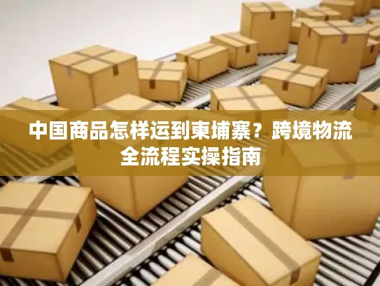 中国商品怎样运到柬埔寨？跨境物流全流程实操指南