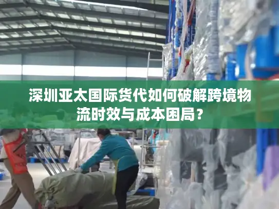 深圳亚太国际货代如何破解跨境物流时效与成本困局？