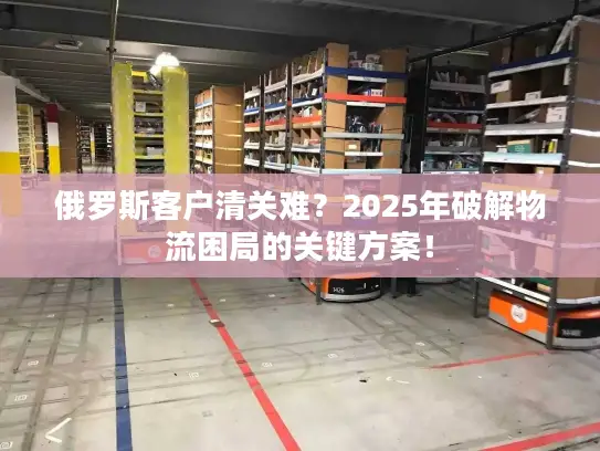 俄罗斯客户清关难？2025年破解物流困局的关键方案！