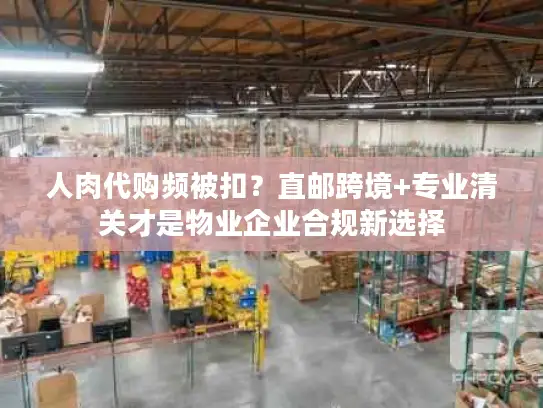 人肉代购频被扣？直邮跨境+专业清关才是物业企业合规新选择