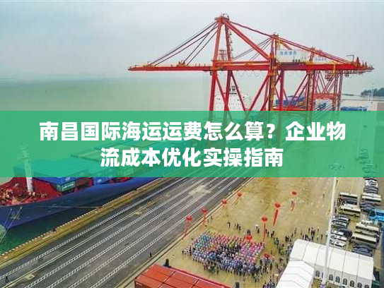 南昌国际海运运费怎么算？企业物流成本优化实操指南
