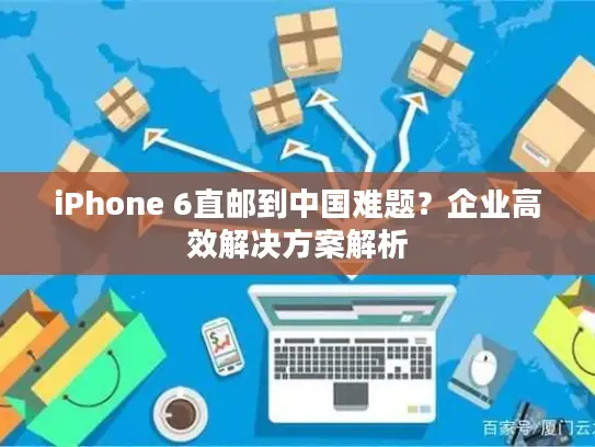iPhone 6直邮到中国难题？企业高效解决方案解析