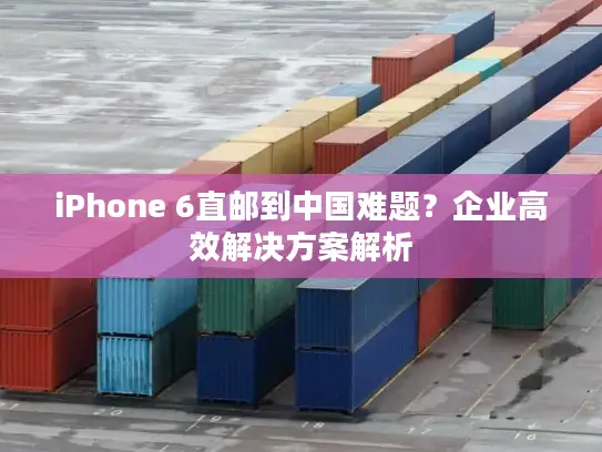 iPhone 6直邮到中国难题？企业高效解决方案解析
