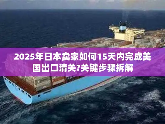 2025年日本卖家如何15天内完成美国出口清关?关键步骤拆解