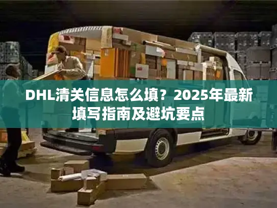 DHL清关信息怎么填？2025年最新填写指南及避坑要点