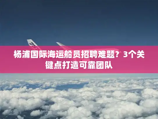 杨浦国际海运船员招聘难题？3个关键点打造可靠团队