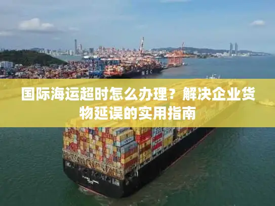 国际海运超时怎么办理？解决企业货物延误的实用指南