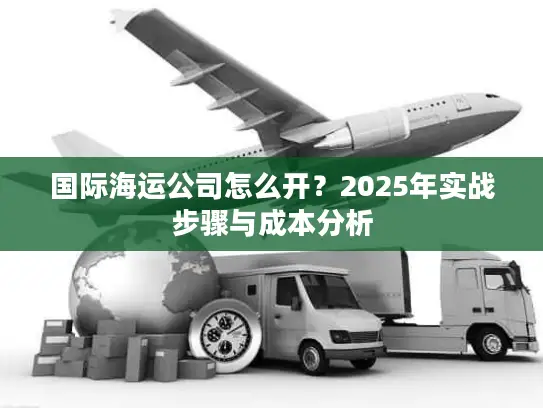 国际海运公司怎么开？2025年实战步骤与成本分析